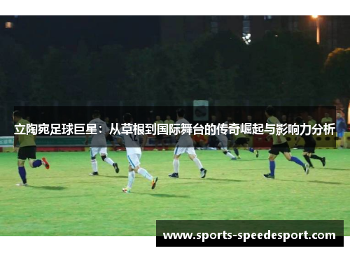 立陶宛足球巨星：从草根到国际舞台的传奇崛起与影响力分析