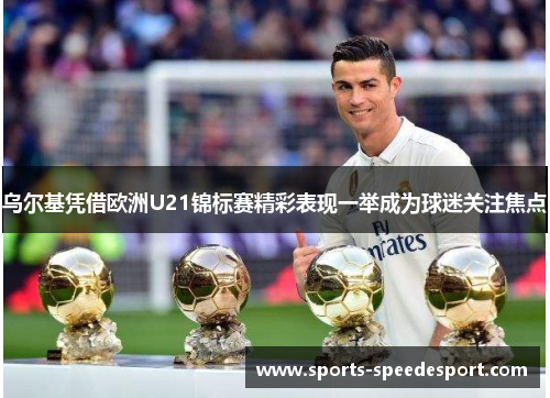 乌尔基凭借欧洲U21锦标赛精彩表现一举成为球迷关注焦点