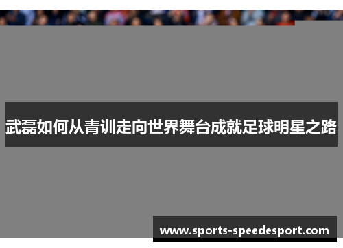 武磊如何从青训走向世界舞台成就足球明星之路