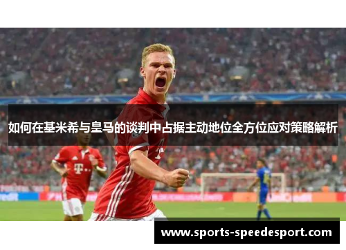 如何在基米希与皇马的谈判中占据主动地位全方位应对策略解析