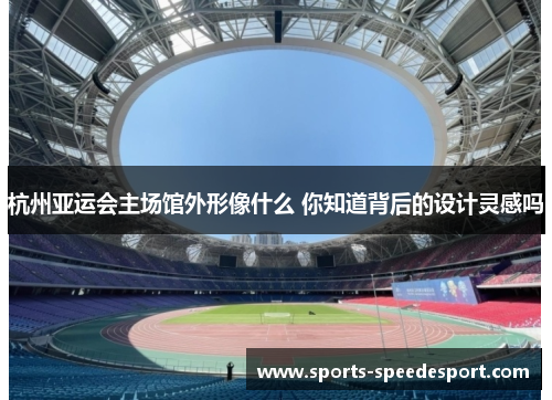 杭州亚运会主场馆外形像什么 你知道背后的设计灵感吗