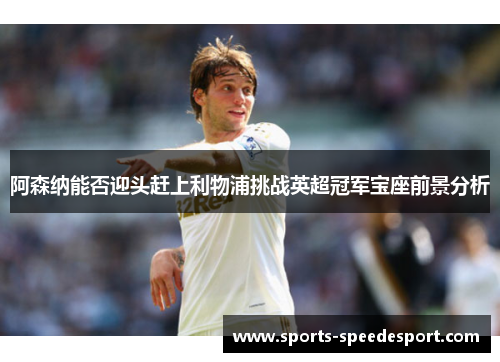 阿森纳能否迎头赶上利物浦挑战英超冠军宝座前景分析