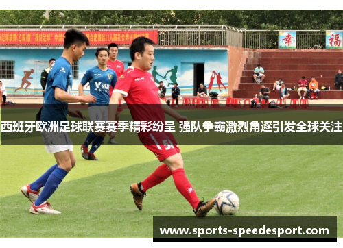 西班牙欧洲足球联赛赛季精彩纷呈 强队争霸激烈角逐引发全球关注