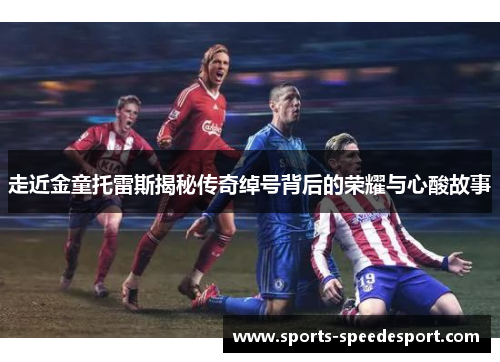 走近金童托雷斯揭秘传奇绰号背后的荣耀与心酸故事