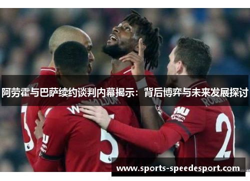 阿劳霍与巴萨续约谈判内幕揭示：背后博弈与未来发展探讨