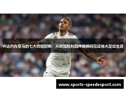 齐达内在皇马的七大辉煌时刻：从欧冠胜利到传奇瞬间见证伟大足坛生涯